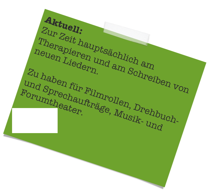 Aktuell:
Zur Zeit hauptsächlich am Therapieren und am Schreiben von neuen Liedern.

Zu haben für Filmrollen, Drehbuch- und Sprechaufträge, Musik- und Forumtheater. 

Biografie
